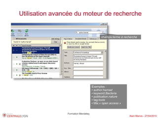 Utilisation avancée du moteur de recherche


                                            champs:terme à recherche




                                     Exemples :
                                     ● author:harnad

                                     ● keyword:Bacteria

                                     ● publication:nature

                                     ● tag:tools

                                     ● title:« open access »




                Formation Mendeley
                                                               Alain Marois - 27/04/2010
 