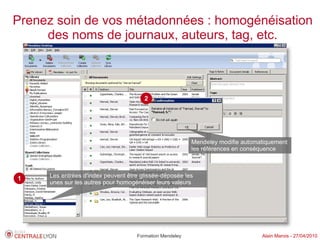 Prenez soin de vos métadonnées : homogénéisation
     des noms de journaux, auteurs, tag, etc.



                                       2




                                                          Mendeley modifie automatiquement
                                                          les références en conséquence



1    Les entrées d'index peuvent être glissée-déposée les
     unes sur les autres pour homogénéiser leurs valeurs


     Passage surligné manuellement




                                     Formation Mendeley                          Alain Marois - 27/04/2010
 