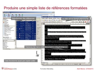 Produire une simple liste de références formatées

         Sélectionnez des références                                  La liste est au format sélectionné




                          Déplacez les dans votre document (« drag & drop »)




Cela fonctionne aussi par copier-coller



                                            Formation Mendeley                           Alain Marois - 27/04/2010
 