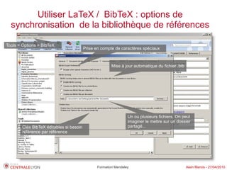 Utiliser LaTeX / BibTeX : options de
  synchronisation de la bibliothèque de références

Tools > Options > BibTeX
                                          Prise en compte de caractères spéciaux



                                                         Mise à jour automatique du fichier .bib




                                                                  Un ou plusieurs fichiers. On peut
                                                                  imaginer le mettre sur un dossier
        Clés BibTeX éditables si besoin                           partagé...
        référence par référence




                                                 Formation Mendeley                                Alain Marois - 27/04/2010
 