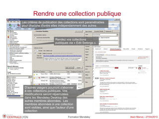 Rendre une collection publique
Les critères de publication des collections sont paramétrables
pour chacune d'entre elles indépendamment des autres



                          Rendez vos collections
                          publiques via « Edit Settings »




  D'autres usagers pourront s'abonner
  à vos collections publiques. Vos
  modifications seront répercutées
  dans les Mendeley Desktop des
  autres membres abonnées. Les
  membres abonnées à une collection
  sont visibles, ainsi que l'auteur d'une
  collection
                                    Formation Mendeley           Alain Marois - 27/04/2010
 