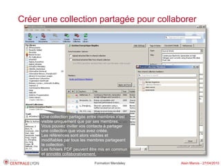 Créer une collection partagée pour collaborer




     Une collection partagée entre membres n'est
     visible uniquement que par ses membres.
     Vous pouvez inviter vos contacts à partager
     une collection que vous avez créée.
     Les références sont alors visibles et
     modifiables par tous les membres partageant
     la collection.
     Les fichiers PDF peuvent être mis en commun
     et annotés collaborativement.

                               Formation Mendeley   Alain Marois - 27/04/2010
 