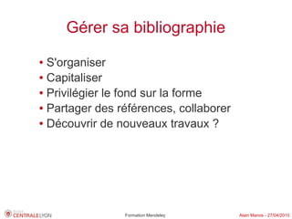 Gérer sa bibliographie
● S'organiser
● Capitaliser

● Privilégier le fond sur la forme

● Partager des références, collaborer

● Découvrir de nouveaux travaux ?




                Formation Mendeley      Alain Marois - 27/04/2010
 