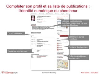 Compléter son profil et sa liste de publications :
     l'identité numérique du chercheur

                                              Liste des publications du
                                              chercheur, mise à jour via une
                                              collection Mendeley



CV du chercheur
                                                      Statistiques sur ce
                                                      chercheur



                                                      Contacts du chercheur

Contacter ce chercheur

                                                      Collections publiques
                                                      du chercheur




                         Formation Mendeley                          Alain Marois - 27/04/2010
 