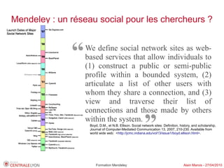 Mendeley : un réseau social pour les chercheurs ?



              “   We define social network sites as web-
                  based services that allow individuals to
                  (1) construct a public or semi-public
                  profile within a bounded system, (2)
                  articulate a list of other users with
                  whom they share a connection, and (3)
                  view and traverse their list of
                  connections and those made by others
                  within the system.
                                                        ”
                   Boyd, D.M., et N.B. Ellison. Social network sites: Definition, history, and scholarship.
                   Journal of Computer-Mediated Communication 13, 2007, 210-230. Available from
                   world wide web: <http://jcmc.indiana.edu/vol13/issue1/boyd.ellison.html>.




                       Formation Mendeley                                           Alain Marois - 27/04/2010
 