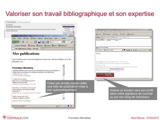 Valoriser son travail bibliographique et son expertise




               Créer par simple copier-coller
               une liste de publication mise à
               jour automatiquement                 Inclure un bouton vers son profil
                                                    dans votre signature de courriel
                                                    ou sur son blog de chercheur




                               Formation Mendeley                   Alain Marois - 27/04/2010
 
