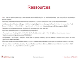 Ressources

●   Hull, Duncan, Defrosting the Digital Library: A survey of bibliographic tools for the next generation web. [cité 20 Avril 2010]. Disponible sur
le world wide web :
<http://www.slideshare.net/dullhunk/defrosting-the-digital-library-a-survey-of-bibliographic-tools-for-the-next-generation-web>.

Hull, Duncan, Steve R Pettifer, et Douglas B Kell. Defrosting the Digital Library: Bibliographic Tools for the Next Generation Web. PLoS
●



Comput Biol 4, Octobre 2008, e1000204+. Disponible sur le world wide web : <http://dx.doi.org/10.1371/journal.pcbi.1000204>
●   Mendeley Teaching Presentation [cité 20 Avril 2010]. Disponible sur le world wide web :
<http://www.slideshare.net/luiszz11/mendeley-teaching-presentation>
●   Reiswig, Jennifer. Mendeley. 98, Avril 2010, 193-194. PubMed Central Link. [cité 31 Mai 2010]. Disponible sur le world wide web :
<http://www.ncbi.nlm.nih.gov/pmc/articles/PMC2859264/>
●   Readwriteweb, Curt Hopkins Of. Mendeley Throws Open the Doors to Academic Data. The New York Times Avril 2010. [cité 31 Mai 2010].
Disponible sur le world wide web :
<http://www.nytimes.com/external/readwriteweb/2010/04/29/29readwriteweb-mendeley-throws-open-the-doors-to-academic-43750.html>
●   Henning, Victor, et Jan Reichelt. Mendeley - A Last.fm For Research? Dans eScience, IEEE International Conference on, Vol. 0 of, 327-
328, [Los Alamitos, CA, USA]: IEEE Computer Society, 2008




                                                                Formation Mendeley                                          Alain Marois - 27/04/2010
 