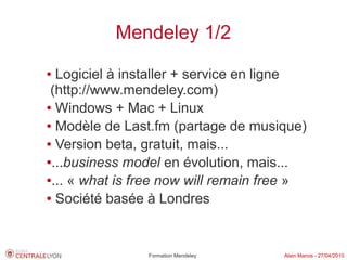 Mendeley 1/2
● Logiciel à installer + service en ligne
 (http://www.mendeley.com)
● Windows + Mac + Linux

● Modèle de Last.fm (partage de musique)

● Version beta, gratuit, mais...

●...business model en évolution, mais...

●... « what is free now will remain free »

● Société basée à Londres




                Formation Mendeley    Alain Marois - 27/04/2010
 