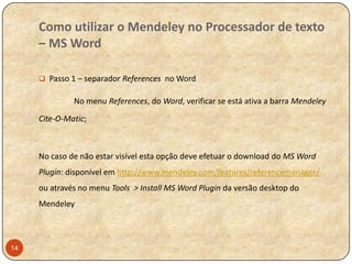 Como utilizar o Mendeley no Processador de texto
– MS Word
 Passo 1 – separador References no Word

No menu References, do Word, verificar se está ativa a barra Mendeley
Cite-O-Matic;

No caso de não estar visível esta opção deve efetuar o download do MS Word
Plugin: disponível em http://www.mendeley.com/features/referencemanager/
ou através no menu Tools > Install MS Word Plugin da versão desktop do
Mendeley

14

 