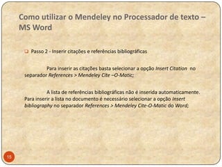 Como utilizar o Mendeley no Processador de texto –
MS Word
 Passo 2 - Inserir citações e referências bibliográficas

Para inserir as citações basta selecionar a opção Insert Citation no
separador References > Mendeley Cite –O-Matic;
A lista de referências bibliográficas não é inserida automaticamente.
Para inserir a lista no documento é necessário selecionar a opção Insert
bibliography no separador References > Mendeley Cite-O-Matic do Word;

15

 