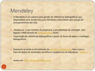 Mendeley
 O Mendeley é um sistema para gestão de referências bibliográficas que

disponibiliza uma versão livre para Windows e Macintosh com espaço de
armazenamento até 2Gb.


Destaca-se o uso intuitivo do programa, a possibilidade de utilização sem
ligação à Web através da versão desktop (livre)

 Importação de referências bibliográficas a partir de bases de dados e catálogos

bibliográficos.

 Destacam-se ainda as ferramentas de partilha e colaboração, bem como a

base de dados de conteúdos científicos e académicos do Mendeley - Papers.


Aceda em: http://www.mendeley.com/
2

 
