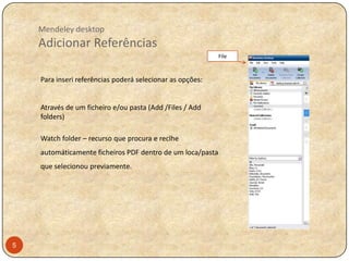 Mendeley desktop

Adicionar Referências
File

Para inseri referências poderá selecionar as opções:

Através de um ficheiro e/ou pasta (Add /Files / Add
folders)
Watch folder – recurso que procura e reclhe
automáticamente ficheiros PDF dentro de um loca/pasta
que selecionou previamente.

5

 
