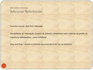 Mendeley desktop

Adicionar Referências

Inserção manual – Add Entry Manually

Possibilidade de importação (Import) de ficheiros compatíveis entre sistemas de gestão de
referências bibliográficas , como o EndNote
Drag and Drop – arraste os ficheiros que pretende incluir na sua biblioteca

6

 