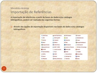 Mendeley desktop

Importação de Referências
A importação de referências a partir de bases de dados e/ou catálogos
bibliográficos, poderá ser realizada das seguintes formas:
 Através das opções de exportação disponíveis nas bases de dados e/ou catálogos

bibliográficos

7

 