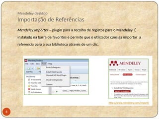 Mendeley desktop

Importação de Referências
Mendeley importer – plugin para a recolha de registos para o Mendeley. É
instalado na barra de favoritos e permite que o utilizador consiga importar a
referencia para a sua biblioteca através de um clic.

8

 