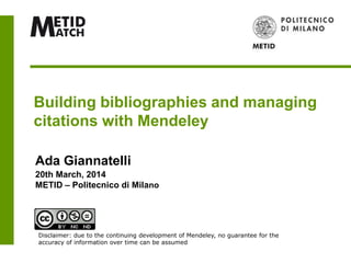 Building bibliographies and managing
citations with Mendeley
Ada Giannatelli
20th March, 2014
METID – Politecnico di Milano
Disclaimer: due to the continuing development of Mendeley, no guarantee for the
accuracy of information over time can be assumed
 