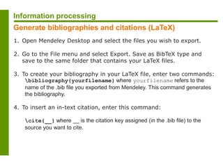 1. Open Mendeley Desktop and select the files you wish to export.
2. Go to the File menu and select Export. Save as BibTeX type and
save to the same folder that contains your LaTeX files.
3. To create your bibliography in your LaTeX file, enter two commands:
bibliography{yourfilename} where yourfilename refers to the
name of the .bib file you exported from Mendeley. This command generates
the bibliography.
4. To insert an in-text citation, enter this command:
cite{__} where __ is the citation key assigned (in the .bib file) to the
source you want to cite.
Information processing
Generate bibliographies and citations (LaTeX)
 