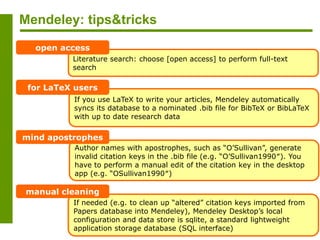 Mendeley: tips&tricks
Literature search: choose [open access] to perform full-text
search
open access
If you use LaTeX to write your articles, Mendeley automatically
syncs its database to a nominated .bib file for BibTeX or BibLaTeX
with up to date research data
for LaTeX users
If needed (e.g. to clean up “altered” citation keys imported from
Papers database into Mendeley), Mendeley Desktop’s local
configuration and data store is sqlite, a standard lightweight
application storage database (SQL interface)
manual cleaning
Author names with apostrophes, such as “O’Sullivan”, generate
invalid citation keys in the .bib file (e.g. “O’Sullivan1990″). You
have to perform a manual edit of the citation key in the desktop
app (e.g. “OSullivan1990″)
mind apostrophes
 