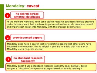 Mendeley: caveat
At the moment Mendeley itself can’t search research databases directly (feature
under development), but you have to go to each online article database, search
and import each result into Mendeley with the browser bookmarklet
no search across
external databases
Mendeley does have a search tool for searching papers that other users have
imported into Mendeley. This is helpful if you are in a field that has a lot of
Mendeley users (e.g. life science)
crowdsourced papers
Mendeley doesn’t use a standard research taxonomy (e.g. CERCS), but it
assigns a “discipline” to a particular paper based on who is reading it
no standard research
taxonomy
1
2
3
 