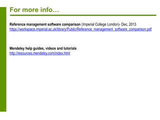 For more info…
Reference management software comparison (Imperial College London)- Dec, 2013
https://workspace.imperial.ac.uk/library/Public/Reference_management_software_comparison.pdf
Mendeley help guides, videos and tutorials
http://resources.mendeley.com/index.html
 