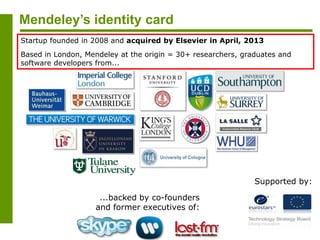 Mendeley’s identity card
...backed by co-founders
and former executives of:
Supported by:
Startup founded in 2008 and acquired by Elsevier in April, 2013
Based in London, Mendeley at the origin = 30+ researchers, graduates and
software developers from...
 