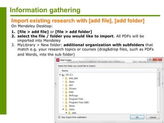 Information gathering
Import existing research with [add file], [add folder]
On Mendeley Desktop:
1. [file > add file] or [file > add folder]
2. select the file / folder you would like to import. All PDFs will be
imported into Mendeley
3. MyLibrary > New folder: additional organization with subfolders that
match e.g. your research topics or courses (drag&drop files, such as PDFs
and Words, into the sub folder)
 