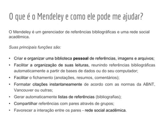 O Mendeley é um gerenciador de referências bibliográficas e uma rede social
acadêmica.
Suas principais funções são:
• Criar e organizar uma biblioteca pessoal de referências, imagens e arquivos;
• Facilitar a organização de suas leituras, reunindo referências bibliográficas
automaticamente a partir de bases de dados ou do seu computador;
• Facilitar o fichamento (anotações, resumos, comentários);
• Formatar citações instantaneamente de acordo com as normas da ABNT,
Vancouver ou outras;
• Gerar automaticamente listas de referências (bibliografias);
• Compartilhar referências com pares através de grupos;
• Favorecer a interação entre os pares - rede social acadêmica.
O que é o Mendeley e como ele pode me ajudar?
 