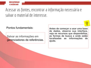 Acessar as fontes, encontrar a informação necessária e
salvar o material de interesse.
Pontos fundamentais: Antes de começar a usar uma base
de dados, observe sua interface,
veja os recursos que disponibiliza,
as formas de busca e onde estão
localizadas as informações de
ajuda.
Salvar as informações em
gerenciadores de referências.
 