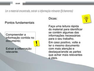 Ler o material encontrado, extrair a informação relevante (fichamento)
Dicas:
Faça uma leitura rápida
do material para identificar
se contém algumas das
informações necessárias
para o seu trabalho.
Em caso positivo, volte a
ler o mesmo documento
com mais atenção e
destaque/anote as partes
que achar mais relevantes
e úteis.
Compreender a
informação contida no
documento;
Extrair a informação
relevante.
Pontos fundamentais
 