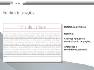 Extraindo informações
Anotações e
comentários pessoais.
Referência completa;
Resumo;
Citações relevantes
com indicação de página;
 