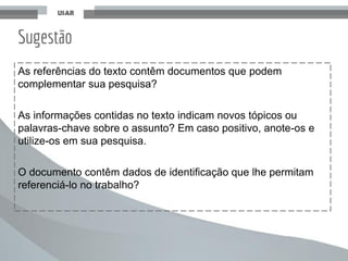 As referências do texto contêm documentos que podem
complementar sua pesquisa?
As informações contidas no texto indicam novos tópicos ou
palavras-chave sobre o assunto? Em caso positivo, anote-os e
utilize-os em sua pesquisa.
O documento contêm dados de identificação que lhe permitam
referenciá-lo no trabalho?
Sugestão
 