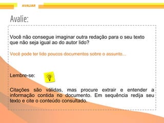 Você não consegue imaginar outra redação para o seu texto
que não seja igual ao do autor lido?
Você pode ter lido poucos documentos sobre o assunto...
Lembre-se:
Citações são válidas, mas procure extrair e entender a
informação contida no documento. Em sequência redija seu
texto e cite o conteúdo consultado.
Avalie:
 