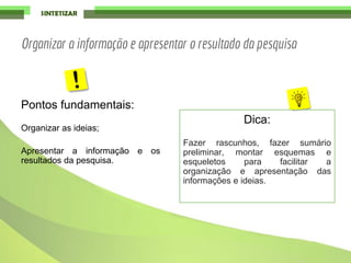 Pontos fundamentais:
Organizar as ideias;
Apresentar a informação e os
resultados da pesquisa.
Dica:
Fazer rascunhos, fazer sumário
preliminar, montar esquemas e
esqueletos para facilitar a
organização e apresentação das
informações e ideias.
Organizar a informação e apresentar o resultado da pesquisa
 