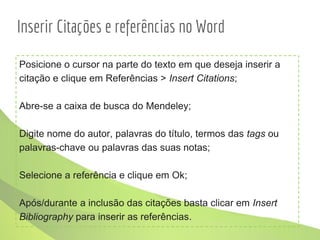Inserir Citações e referências no Word
Posicione o cursor na parte do texto em que deseja inserir a
citação e clique em Referências > Insert Citations;
Abre-se a caixa de busca do Mendeley;
Digite nome do autor, palavras do título, termos das tags ou
palavras-chave ou palavras das suas notas;
Selecione a referência e clique em Ok;
Após/durante a inclusão das citações basta clicar em Insert
Bibliography para inserir as referências.
 