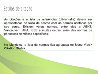 As citações e a lista de referências (bibliografia) devem ser
apresentadas no texto de acordo com as normas adotadas por
seu curso. Existem várias normas, entre elas a ABNT,
Vancouver, APA, IEEE e muitas outras, além das normas de
periódicos científicos específicas.
No Mendeley, a lista de normas fica agrupada no Menu View>
Citation Styles.
Estilos de citação
 
