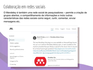 Colaboração em redes sociais
O Mendeley é também uma rede social de pesquisadores – permite a criação de
grupos abertos, o compartilhamento de informações e inclui outras
características das redes sociais como seguir, curtir, comentar, enviar
mensagens etc.
 