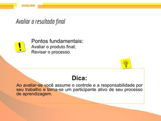 Pontos fundamentais:
Avaliar o produto final;
Revisar o processo.
Dica:
Ao avaliar-se você assume o controle e a responsabilidade por
seu trabalho e torna-se um participante ativo de seu processo
de aprendizagem.
Avaliar o resultado final
 