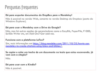 Perguntas frequentes
Dá para exportar documentos do DropBox para o Mendeley?
Não é possível na versão Web, somente na versão Desktop do Dropbox (pasta do
Windows Explorer).
Dá para usar o Mendeley com o Drive do Google?
Não, mas há outras opções de gerenciadores como o EasyBib, PaperPile, F1000,
Scrible Writer etc, em Add-Ons>Get add-nos.
Funciona com a plataforma LaTex?
Sim, mais informações em https://blog.mendeley.com/2011/10/25/howto-use-
mendeley-to-create-citations-using-latex-and-bibtex/.
Se copiar e colar um trecho de um documento no texto que estou escrevendo, já
vem com a citação?
Não.
Dá para usar com o Kindle?
Não é possível.
 