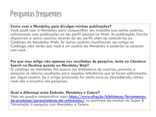 Como usar o Mendeley para divulgar minhas publicações?
Você pode usar o Mendeley para compartilhar seu trabalho com outros usuários,
adicionando suas publicações ao seu perfil pessoal na Web. As publicações ficarão
disponíveis a outros usuários através do seu perfil, além de conectá-las ao
Catálogo do Mendeley Web. Se outros usuários visualizarem seu artigo no
Catálogo, eles verão que você é um usuário do Mendeley e poderão se conectar
com você.
Por que meu artigo não aparece nos resultados de pesquisa, tanto no Literature
Search no Desktop quanto no Mendeley Web?
O catálogo do Mendeley faz buscas nas bibliotecas de usuários, portanto a
pesquisa só retorna resultados para aquelas referências que já foram adicionadas
por algum usuário. Se o artigo procurado for muito novo ou desconhecido, talvez
você não o encontre nas pesquisas.
Qual a diferença entre Endnote, Mendeley e Zotero?
Veja um quadro comparativo aqui: https://www.ufrgs.br/bibliotecas/ferramentas-
de-producao/gerenciadores-de-referencias/ ou participe do módulo do Super 8
“Introdução à pesquisa com Mendeley e Zotero.
Perguntas frequentes
 