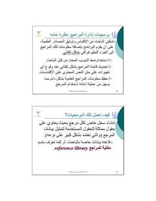 ‫اﻟﺒﺎﺣﺚ‬ ‫ﻗﺒﻞ‬ ‫ﻣﻦ‬ ‫اﻟﻤﺤﺪد‬ ‫اﻟﺘﺒﻮﯾﺐ‬ ‫ﻧﻤﻂ‬ ‫إﺳﺘﺨﺪام‬.
‫أي‬ ‫وﻗﻮع‬ ‫ﻋﻨﺪ‬ ‫ﺗﻠﻘﺎﺋﻲ‬ ‫ﺑﺸﻜﻞ‬ ‫اﻟﻤﺮاﺟﻊ‬ ‫ﻗﺎﺋﻤﺔ‬ ‫ﺗﺤﺪﯾﺚ‬
‫اﻹﻗﺘﺒﺎﺳﺎت‬ ‫ﻋﻠﻰ‬ ‫اﻟﻤﺤﺘﻮي‬ ‫اﻟﻨﺺ‬ ‫ﻣﺘﻦ‬ ‫ﻋﻠﻰ‬ ‫ﺗﻐﯿﯿﺮات‬.
‫ﺣﻔﻆ‬‫ﻣﻌﻠﻮﻣﺎت‬‫اﻟﻤﺮاﺟﻊ‬‫ﻣﻤﺎ‬ ‫داﺋﻢ‬ ‫ﺑﺸﻜﻞ‬ ‫اﻟﻌﻠﻤﯿﺔ‬
‫اﻟﻤﺮﺟﻊ‬ ‫إﺳﺘﺨﺪام‬ ‫إﻋﺎدة‬ ‫ﻋﻤﻠﯿﺔ‬ ‫ﻣﻦ‬ ‫ﯾﺴﮭﻞ‬.
‫اﻟﻤﺮاﺟﻊ‬ ‫إدارة‬ ‫ﺑﺮﻣﺠﯿﺎت‬:‫ﻋﺎﻣﮫ‬ ‫ﻧﻈﺮة‬
‫ﺗ‬‫ﻤﻜ‬‫ﯿ‬‫ﻦ‬‫اﻟﺒﺎﺣﺚ‬‫ﻣﻦ‬‫اﻹ‬‫ﻗﺘﺒﺎس‬‫وﺗﻮﺛﯿﻖ‬‫اﻟﻤﺼﺎدر‬،‫اﻟﻌﻠﻤﯿﺔ‬
‫ﻋﻠﻰ‬‫أن‬‫ﯾﻘﻮم‬‫اﻟﺒﺮﻧﺎﻣﺞ‬‫ﺑ‬‫ﺈﺿﺎﻓﺔ‬‫ﻣﻌﻠﻮﻣﺎت‬‫ﺗﻠﻚ‬‫اﻟﻤﺮاﺟﻊ‬
‫إﻟﻰ‬‫اﻟ‬‫ﺠﺰء‬‫اﻟﺒﺒﻠﯿﻮﻏﺮاﻓﻲ‬‫ﺑﺸﻜﻞ‬‫ﺗﻠﻘﺎﺋﻲ‬.
‫اﻟﻌﻠﻣﯾﺔ‬ ‫اﻟﻣراﺟﻊ‬ ‫وﺗﺑوﯾب‬ ‫ﻛﺗﺎﺑﺔ‬ ‫ﺑرﻣﺟﯾﺎت‬. 40
‫اﻟﺒﺮﻣﺠﯿﺎت؟‬ ‫ﺗﻠﻚ‬ ‫ﺗﻌﻤﻞ‬ ‫ﻛﯿﻒ‬
‫ﻋﻠﻰ‬ ‫ﯾﺤﺘﻮي‬ ‫ﺑﺤﯿﺚ‬ ‫ﻣﺮﺟﻊ‬ ‫ﻟﻜﻞ‬ ‫ﺧﺎص‬ ‫ﺳﺠﻞ‬ ‫إﻧﺸﺎء‬
‫ﺑﯿﺎﻧﺎت‬ ‫ﻟﺘﻤﺜﯿﻞ‬ ‫اﻟﻤﺴﺘﺨﺪﻣﺔ‬ ‫ﻟﻠﺤﻘﻮل‬ ‫ﻣﻤﺎﺛﻠﺔ‬ ‫ﺣﻘﻮل‬
‫اﻟﻤﺮﺟﻊ‬)‫ﻧﻮﻋﮫ‬ ‫ﻋﻠﻰ‬ ‫ﻛﺒﯿﺮ‬ ‫ﺑﺸﻜﻞ‬ ‫ﺗﻌﺘﻤﺪ‬ ‫واﻟﺘﻲ‬.(
‫ﺗﻌﺮف‬ ‫ﻛﻤﺎ‬ ‫أو‬ ،‫ﺑﺎﻟﺒﺎﺣﺚ‬ ‫ﺧﺎﺻﺔ‬ ‫ﺑﯿﺎﻧﺎت‬ ‫ﻗﺎﻋﺪة‬‫ﺑﺈﺳﻢ‬
‫اﻟﻤﺮاﺟﻊ‬ ‫ﻣﻜﺘﺒﺔ‬reference library.
‫اﻟﻌﻠﻣﯾﺔ‬ ‫اﻟﻣراﺟﻊ‬ ‫وﺗﺑوﯾب‬ ‫ﻛﺗﺎﺑﺔ‬ ‫ﺑرﻣﺟﯾﺎت‬. 41
 