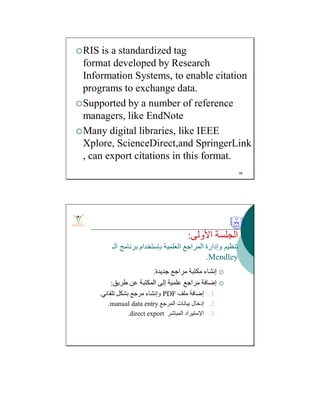 RIS is a standardized tag
format developed by Research
Information Systems, to enable citation
programs to exchange data.
Supported by a number of reference
managers, like EndNote
Many digital libraries, like IEEE
Xplore, ScienceDirect,and SpringerLink
, can export citations in this format.
48
‫اﻷوﻟﻰ‬ ‫اﻟﺠﻠﺴﺔ‬:
‫اﻟﻌﻠﻤﯿﺔ‬ ‫اﻟﻤﺮاﺟﻊ‬ ‫وإدارة‬ ‫ﺗﻨﻈﯿﻢ‬‫ﺑﺈﺳﺘﺨﺪام‬‫اﻟـ‬ ‫ﺑﺮﻧﺎﻣﺞ‬
Mendley.
‫ﺟﺪﯾﺪة‬ ‫ﻣﺮاﺟﻊ‬ ‫ﻣﻜﺘﺒﺔ‬ ‫إﻧﺸﺎء‬.
‫طﺮﯾﻖ‬ ‫ﻋﻦ‬ ‫اﻟﻤﻜﺘﺒﺔ‬ ‫إﻟﻰ‬ ‫ﻋﻠﻤﯿﺔ‬ ‫ﻣﺮاﺟﻊ‬ ‫إﺿﺎﻓﺔ‬:
.1‫ﻣﻠﻒ‬ ‫إﺿﺎﻓﺔ‬PDF‫ﺗﻠﻘﺎﺋﻲ‬ ‫ﺑﺸﻜﻞ‬ ‫ﻣﺮﺟﻊ‬ ‫وإﻧﺸﺎء‬.
.2‫اﻟﻤﺮﺟﻊ‬ ‫ﺑﯿﺎﻧﺎت‬ ‫إدﺧﺎل‬manual data entry.
.3‫اﻹﺳﺘﯿﺮاد‬‫اﻟﻤﺒﺎﺷﺮ‬direct export.
 