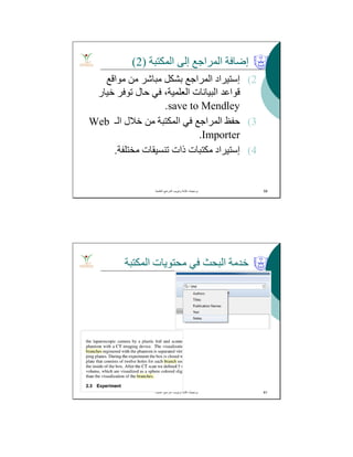 ‫اﻟﻤﻜﺘﺒﺔ‬ ‫إﻟﻰ‬ ‫اﻟﻤﺮاﺟﻊ‬ ‫إﺿﺎﻓﺔ‬)2(
(2‫إﺳﺘﯿﺮاد‬‫ﻣﻮاﻗﻊ‬ ‫ﻣﻦ‬ ‫ﻣﺒﺎﺷﺮ‬ ‫ﺑﺸﻜﻞ‬ ‫اﻟﻤﺮاﺟﻊ‬
‫ﺧﯿﺎر‬ ‫ﺗﻮﻓﺮ‬ ‫ﺣﺎل‬ ‫ﻓﻲ‬ ،‫اﻟﻌﻠﻤﯿﺔ‬ ‫اﻟﺒﯿﺎﻧﺎت‬ ‫ﻗﻮاﻋﺪ‬
save to Mendley.
(3‫اﻟـ‬ ‫ﺧﻼل‬ ‫ﻣﻦ‬ ‫اﻟﻤﻜﺘﺒﺔ‬ ‫ﻓﻲ‬ ‫اﻟﻤﺮاﺟﻊ‬ ‫ﺣﻔﻆ‬Web
Importer.
(4‫إﺳﺘﯿﺮاد‬‫ﻣﺨﺘﻠﻔﺔ‬ ‫ﺗﻨﺴﯿﻘﺎت‬ ‫ذات‬ ‫ﻣﻜﺘﺒﺎت‬.
‫اﻟﻌﻠﻣﯾﺔ‬ ‫اﻟﻣراﺟﻊ‬ ‫وﺗﺑوﯾب‬ ‫ﻛﺗﺎﺑﺔ‬ ‫ﺑرﻣﺟﯾﺎت‬. 59
‫اﻟﻤﻜﺘﺒﺔ‬ ‫ﻣﺤﺘﻮﯾﺎت‬ ‫ﻓﻲ‬ ‫اﻟﺒﺤﺚ‬ ‫ﺧﺪﻣﺔ‬
‫اﻟﻌﻠﻣﯾﺔ‬ ‫اﻟﻣراﺟﻊ‬ ‫وﺗﺑوﯾب‬ ‫ﻛﺗﺎﺑﺔ‬ ‫ﺑرﻣﺟﯾﺎت‬. 61
 