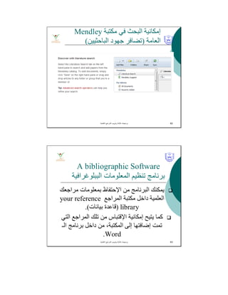 ‫ﻣﻜﺘﺒﺔ‬ ‫ﻓﻲ‬ ‫اﻟﺒﺤﺚ‬ ‫إﻣﻜﺎﻧﯿﺔ‬Mendley
‫اﻟﻌﺎﻣﺔ‬)‫ﺟﮭﻮد‬ ‫ﺗﻀﺎﻓﺮ‬‫اﻟﺒﺎﺣﺜﯿﯿﻦ‬(
‫اﻟﻌﻠﻣﯾﺔ‬ ‫اﻟﻣراﺟﻊ‬ ‫وﺗﺑوﯾب‬ ‫ﻛﺗﺎﺑﺔ‬ ‫ﺑرﻣﺟﯾﺎت‬. 62
A bibliographic Software
‫اﻟﺒﺒﻠﻮﻏﺮاﻓﯿﺔ‬ ‫اﻟﻤﻌﻠﻮﻣﺎت‬ ‫ﺗﻨﻈﯿﻢ‬ ‫ﺑﺮﻧﺎﻣﺞ‬
‫ﻣﺮاﺟﻌﻚ‬ ‫ﺑﻤﻌﻠﻮﻣﺎت‬ ‫اﻹﺣﺘﻔﺎظ‬ ‫ﻣﻦ‬ ‫اﻟﺒﺮﻧﺎﻣﺞ‬ ‫ﯾﻤﻜﻨﻚ‬
‫اﻟﻤﺮاﺟﻊ‬ ‫ﻣﻜﺘﺒﺔ‬ ‫داﺧﻞ‬ ‫اﻟﻌﻠﻤﯿﺔ‬your reference
library)‫ﺑﯿﺎﻧﺎت‬ ‫ﻗﺎﻋﺪة‬.(
‫اﻟﺘﻲ‬ ‫اﻟﻤﺮاﺟﻊ‬ ‫ﺗﻠﻚ‬ ‫ﻣﻦ‬ ‫اﻹﻗﺘﺒﺎس‬ ‫إﻣﻜﺎﻧﯿﺔ‬ ‫ﯾﺘﯿﺢ‬ ‫ﻛﻤﺎ‬
‫اﻟـ‬ ‫ﺑﺮﻧﺎﻣﺞ‬ ‫داﺧﻞ‬ ‫ﻣﻦ‬ ،‫اﻟﻤﻜﺘﺒﺔ‬ ‫إﻟﻰ‬ ‫إﺿﺎﻓﺘﮭﺎ‬ ‫ﺗﻤﺖ‬
Word.
‫اﻟﻌﻠﻣﯾﺔ‬ ‫اﻟﻣراﺟﻊ‬ ‫وﺗﺑوﯾب‬ ‫ﻛﺗﺎﺑﺔ‬ ‫ﺑرﻣﺟﯾﺎت‬. 63
 