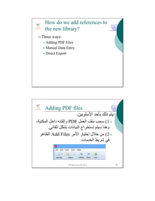 How do we add references to
the new library?
 Three ways:
 Adding PDF Files
 Manual Data Entry
 Direct Export
Adding PDF files
‫اﻷﺳﻠﻮﺑﯿﻦ‬ ‫ﺑﺄﺣﺪ‬ ‫ذﻟﻚ‬ ‫ﯾﺘﻢ‬:
1(‫اﻟﻌﻤﻞ‬ ‫ﻣﻠﻒ‬ ‫ﺳﺤﺐ‬PDF،‫اﻟﻤﻜﺘﺒﺔ‬ ‫داﺧﻞ‬ ‫وإﻟﻘﺎﺋﮫ‬
‫ﺳﯿﺘﻢ‬ ‫وھﻨﺎ‬‫إﺳﺘﺨﺮاج‬‫ﺗﻠﻘﺎﺋﻲ‬ ‫ﺑﺸﻜﻞ‬ ‫اﻟﺒﯿﺎﻧﺎت‬.
2(‫ﺧﻼل‬ ‫ﻣﻦ‬‫إﺧﺘﯿﺎر‬‫اﻷﻣﺮ‬Add Files‫اﻟﻈﺎھﺮ‬
‫اﻟﺨﺪﻣﺎت‬ ‫ﺷﺮﯾﻂ‬ ‫ﻓﻲ‬
‫اﻟﻌﻠﻣﯾﺔ‬ ‫اﻟﻣراﺟﻊ‬ ‫وﺗﺑوﯾب‬ ‫ﻛﺗﺎﺑﺔ‬ ‫ﺑرﻣﺟﯾﺎت‬. 73
 