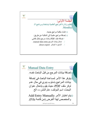 ‫اﻷوﻟﻰ‬ ‫اﻟﺠﻠﺴﺔ‬:
‫اﻟﻌﻠﻤﯿﺔ‬ ‫اﻟﻤﺮاﺟﻊ‬ ‫وإدارة‬ ‫ﺗﻨﻈﯿﻢ‬‫ﺑﺈﺳﺘﺨﺪام‬‫اﻟـ‬ ‫ﺑﺮﻧﺎﻣﺞ‬
Mendley.
‫ﺟﺪﯾﺪة‬ ‫ﻣﺮاﺟﻊ‬ ‫ﻣﻜﺘﺒﺔ‬ ‫إﻧﺸﺎء‬.
‫طﺮﯾﻖ‬ ‫ﻋﻦ‬ ‫اﻟﻤﻜﺘﺒﺔ‬ ‫إﻟﻰ‬ ‫ﻋﻠﻤﯿﺔ‬ ‫ﻣﺮاﺟﻊ‬ ‫إﺿﺎﻓﺔ‬:
‫ﻣﻠﻒ‬ ‫إﺿﺎﻓﺔ‬PDF‫ﺗﻠﻘﺎﺋﻲ‬ ‫ﺑﺸﻜﻞ‬ ‫ﻣﺮﺟﻊ‬ ‫وإﻧﺸﺎء‬.
.2‫اﻟﻤﺮﺟﻊ‬ ‫ﺑﯿﺎﻧﺎت‬ ‫إدﺧﺎل‬manual data entry.
.3‫اﻹﺳﺘﯿﺮاد‬‫اﻟﻤﺒﺎﺷﺮ‬direct export.
Manual Data Entry
‫ﻧﻔﺴﮫ‬ ‫اﻟﺒﺎﺣﺚ‬ ‫ﻗﺒﻞ‬ ‫ﻣﻦ‬ ‫اﻟﻤﺮﺟﻊ‬ ‫ﺑﯿﺎﻧﺎت‬ ‫إﺿﺎﻓﺔ‬.
‫إﺿﺎﻓﺔ‬ ‫ﻓﻲ‬ ‫اﻟﺒﺎﺣﺚ‬ ‫ﻟﻤﺴﺎﻋﺪة‬ ‫اﻷﻣﺮ‬ ‫ھﺬا‬ ‫ﯾﺘﻮﻓﺮ‬
‫اﻟﻤﺮاﺟﻊ‬ ‫ﺑﯿﺎﻧﺎت‬‫ﺑﺎﺳﻠﻮب‬‫ﻋﺪم‬ ‫ﺣﺎل‬ ‫ﻓﻲ‬ ‫ﯾﺪوي‬
‫ﻣﻠﻒ‬ ‫ﺗﻮﻓﺮ‬PDF‫ﻋﻨﻮان‬ ‫ﺑﺈدﺧﺎل‬ ‫ﯾﻘﻮم‬ ‫ﺣﯿﺚ‬ ،
‫اﻟﺦ‬ ،،،‫اﻟﻨﺸﺮ‬ ‫ﻋﺎم‬ ،‫اﻟﻤﺆﻟﻒ‬ ‫اﺳﻢ‬ ،‫اﻟﺒﺤﺚ‬
‫اﻷﻣﺮ‬ ‫اﺧﺘﯿﺎر‬ ‫ﯾﺘﻢ‬Add Entry Manually
‫ﻟﮭﺬا‬ ‫واﻟﻤﺨﺼﺺ‬‫اﻟﻐﺮض‬)‫ﻗﺎﺋﻤﺔ‬ ‫ﻣﻦ‬File.(
‫اﻟﻌﻠﻣﯾﺔ‬ ‫اﻟﻣراﺟﻊ‬ ‫وﺗﺑوﯾب‬ ‫ﻛﺗﺎﺑﺔ‬ ‫ﺑرﻣﺟﯾﺎت‬. 76
 
