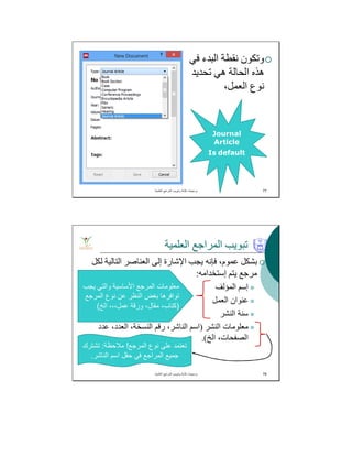 ‫ﻓﻲ‬ ‫اﻟﺒﺪء‬ ‫ﻧﻘﻄﺔ‬ ‫وﺗﻜﻮن‬
‫ﺗﺤﺪﯾﺪ‬ ‫ھﻲ‬ ‫اﻟﺤﺎﻟﺔ‬ ‫ھﺬه‬
،‫اﻟﻌﻤﻞ‬ ‫ﻧﻮع‬
‫اﻟﻌﻠﻣﯾﺔ‬ ‫اﻟﻣراﺟﻊ‬ ‫وﺗﺑوﯾب‬ ‫ﻛﺗﺎﺑﺔ‬ ‫ﺑرﻣﺟﯾﺎت‬. 77
Journal
Article
Is default
‫اﻟﻌﻠﻤﯿﺔ‬ ‫اﻟﻤﺮاﺟﻊ‬ ‫ﺗﺒﻮﯾﺐ‬
‫ﻟﻜﻞ‬ ‫اﻟﺘﺎﻟﯿﺔ‬ ‫اﻟﻌﻨﺎﺻﺮ‬ ‫إﻟﻰ‬ ‫اﻹﺷﺎرة‬ ‫ﯾﺠﺐ‬ ‫ﻓﺈﻧﮫ‬ ،‫ﻋﻤﻮم‬ ‫ﺑﺸﻜﻞ‬
‫إﺳﺘﺨﺪاﻣﮫ‬ ‫ﯾﺘﻢ‬ ‫ﻣﺮﺟﻊ‬:
‫اﻟﻤﺆﻟﻒ‬ ‫إﺳﻢ‬
‫اﻟﻌﻤﻞ‬ ‫ﻋﻨﻮان‬
‫اﻟﻨﺸﺮ‬ ‫ﺳﻨﺔ‬
‫اﻟﻨﺸﺮ‬ ‫ﻣﻌﻠﻮﻣﺎت‬)‫ﻋﺪد‬ ،‫اﻟﻌﺪد‬ ،‫اﻟﻨﺴﺨﺔ‬ ‫رﻗﻢ‬ ،‫اﻟﻨﺎﺷﺮ‬ ‫اﺳﻢ‬
‫اﻟﺦ‬ ،‫اﻟﺼﻔﺤﺎت‬.(
‫اﻟﻌﻠﻣﯾﺔ‬ ‫اﻟﻣراﺟﻊ‬ ‫وﺗﺑوﯾب‬ ‫ﻛﺗﺎﺑﺔ‬ ‫ﺑرﻣﺟﯾﺎت‬. 78
‫ﯾﺟب‬ ‫واﻟﺗﻲ‬ ‫اﻷﺳﺎﺳﯾﺔ‬ ‫اﻟﻣرﺟﻊ‬ ‫ﻣﻌﻠوﻣﺎت‬
‫اﻟﻣرﺟﻊ‬ ‫ﻧوع‬ ‫ﻋن‬ ‫اﻟﻧظر‬ ‫ﺑﻐض‬ ‫ﺗواﻓرھﺎ‬
)‫اﻟﺦ‬ ،،،‫ﻋﻣل‬ ‫ورﻗﺔ‬ ،‫ﻣﻘﺎل‬ ،‫ﻛﺗﺎب‬(
‫اﻟﻣرﺟﻊ‬ ‫ﻧوع‬ ‫ﻋﻠﻰ‬ ‫ﺗﻌﺗﻣد‬!‫ﻣﻼﺣظﺔ‬:‫ﺗﺷﺗرك‬
‫اﻟﻧﺎﺷر‬ ‫اﺳم‬ ‫ﺣﻘل‬ ‫ﻓﻲ‬ ‫اﻟﻣراﺟﻊ‬ ‫ﺟﻣﯾﻊ‬.
 