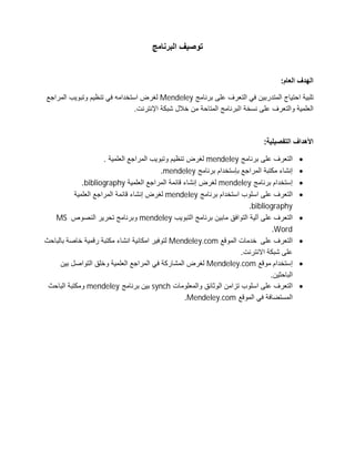 ‫اﻟﺑرﻧﺎﻣﺞ‬ ‫ﺗوﺻﯾف‬
:‫اﻟﻌﺎم‬ ‫اﻟﮭدف‬
‫ﺑرﻧﺎﻣﺞ‬ ‫ﻋﻠﻰ‬ ‫اﻟﺗﻌرف‬ ‫ﻓﻲ‬ ‫اﻟﻣﺗدرﺑﯾن‬ ‫اﺣﺗﯾﺎج‬ ‫ﺗﻠﺑﯾﺔ‬Mendeley‫وﺗﺑوﯾب‬ ‫ﺗﻧظﯾم‬ ‫ﻓﻲ‬ ‫اﺳﺗﺧداﻣﮫ‬ ‫ﻟﻐرض‬‫اﻟﻣراﺟﻊ‬
.‫اﻹﻧﺗرﻧت‬ ‫ﺷﺑﻛﺔ‬ ‫ﺧﻼل‬ ‫ﻣن‬ ‫اﻟﻣﺗﺎﺣﺔ‬ ‫اﻟﺑرﻧﺎﻣﺞ‬ ‫ﻧﺳﺧﺔ‬ ‫ﻋﻠﻰ‬ ‫واﻟﺗﻌرف‬ ‫اﻟﻌﻠﻣﯾﺔ‬
:‫اﻟﺗﻔﺻﯾﻠﯾﺔ‬ ‫اﻷھداف‬
‫ﺑرﻧﺎﻣﺞ‬ ‫ﻋﻠﻰ‬ ‫اﻟﺗﻌرف‬mendeley. ‫اﻟﻌﻠﻣﯾﺔ‬ ‫اﻟﻣراﺟﻊ‬ ‫وﺗﺑوﯾب‬ ‫ﺗﻧظﯾم‬ ‫ﻟﻐرض‬
‫ﺑرﻧﺎﻣﺞ‬ ‫ﺑﺈﺳﺗﺧدام‬ ‫اﻟﻣراﺟﻊ‬ ‫ﻣﻛﺗﺑﺔ‬ ‫إﻧﺷﺎء‬mendeley.
‫ﺑرﻧﺎﻣﺞ‬ ‫إﺳﺗﺧدام‬mendeley‫اﻟﻌﻠ‬ ‫اﻟﻣراﺟﻊ‬ ‫ﻗﺎﺋﻣﺔ‬ ‫إﻧﺷﺎء‬ ‫ﻟﻐرض‬‫ﻣﯾﺔ‬bibliography.
‫ﺑرﻧﺎﻣﺞ‬ ‫اﺳﺗﺧدام‬ ‫اﺳﻠوب‬ ‫ﻋﻠﻰ‬ ‫اﻟﺗﻌرف‬mendeley‫اﻟﻌﻠﻣﯾﺔ‬ ‫اﻟﻣراﺟﻊ‬ ‫ﻗﺎﺋﻣﺔ‬ ‫إﻧﺷﺎء‬ ‫ﻟﻐرض‬
bibliography.
‫اﻟﺗﺑوﯾب‬ ‫ﺑرﻧﺎﻣﺞ‬ ‫ﻣﺎﺑﯾن‬ ‫اﻟﺗواﻓﻖ‬ ‫آﻟﯾﺔ‬ ‫ﻋﻠﻰ‬ ‫اﻟﺗﻌرف‬mendeley‫اﻟﻧﺻوص‬ ‫ﺗﺣرﯾر‬ ‫وﺑرﻧﺎﻣﺞ‬MS
Word.
‫ﻋﻠﻰ‬ ‫اﻟﺗﻌرف‬‫اﻟﻣوﻗﻊ‬ ‫ﺧدﻣﺎت‬Mendeley.com‫ﺑﺎﻟﺑﺎﺣث‬ ‫ﺧﺎﺻﺔ‬ ‫رﻗﻣﯾﺔ‬ ‫ﻣﻛﺗﺑﺔ‬ ‫اﻧﺷﺎء‬ ‫اﻣﻛﺎﻧﯾﺔ‬ ‫ﻟﺗوﻓﯾر‬
.‫اﻻﻧﺗرﻧت‬ ‫ﺷﺑﻛﺔ‬ ‫ﻋﻠﻰ‬
‫ﻣوﻗﻊ‬ ‫إﺳﺗﺧدام‬Mendeley.com‫ﺑﯾن‬ ‫اﻟﺗواﺻل‬ ‫وﺧﻠﻖ‬ ‫اﻟﻌﻠﻣﯾﺔ‬ ‫اﻟﻣراﺟﻊ‬ ‫ﻓﻲ‬ ‫اﻟﻣﺷﺎرﻛﺔ‬ ‫ﻟﻐرض‬
.‫اﻟﺑﺎﺣﺛﯾن‬
‫واﻟﻣﻌﻠوﻣﺎت‬ ‫اﻟوﺛﺎﺋﻖ‬ ‫ﺗزاﻣن‬ ‫اﺳﻠوب‬ ‫ﻋﻠﻰ‬ ‫اﻟﺗﻌرف‬synch‫ﺑرﻧﺎﻣﺞ‬ ‫ﺑﯾن‬mendeley‫اﻟﺑﺎﺣث‬ ‫وﻣﻛﺗﺑﺔ‬
‫اﻟﻣوﻗﻊ‬ ‫ﻓﻲ‬ ‫اﻟﻣﺳﺗﺿﺎﻓﺔ‬Mendeley.com.
 