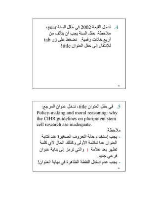 .4‫اﻟﻘﯿﻤﺔ‬ ‫ﻧﺪﺧﻞ‬2002‫اﻟﺴﻨﺔ‬ ‫ﺣﻘﻞ‬ ‫ﻓﻲ‬year،
‫ﻣﻼﺣﻈﺔ‬:‫ﻣﻦ‬ ‫ﯾﺘﺄﻟﻒ‬ ‫أن‬ ‫ﯾﺠﺐ‬ ‫اﻟﺴﻨﺔ‬ ‫ﺣﻘﻞ‬
‫رﻗﻤﯿﺔ‬ ‫ﺧﺎﻧﺎت‬ ‫أرﺑﻊ‬.‫زر‬ ‫ﻋﻠﻰ‬ ‫ﻧﻀﻐﻂ‬tab
‫اﻟﻌﻨﻮان‬ ‫ﺣﻘﻞ‬ ‫إﻟﻰ‬ ‫ﻟﻺﻧﺘﻘﺎل‬title!
83
.5‫اﻟﻌﻨﻮان‬ ‫ﺣﻘﻞ‬ ‫ﻓﻲ‬title‫اﻟﻤﺮﺟﻊ‬ ‫ﻋﻨﻮان‬ ‫ﻧﺪﺧﻞ‬ ،:
Policy-making and moral reasoning: why
the CIHR guidelines on pluripotent stem
cell research are inadequate.
‫ﻣﻼﺣﻈﺔ‬:
-‫ﯾﺠﺐ‬‫إﺳﺘﺨﺪام‬‫ﻛﺘﺎﺑﺔ‬ ‫ﻋﻨﺪ‬ ‫اﻟﺼﻐﯿﺮة‬ ‫اﻟﺤﺮوف‬ ‫ﺣﺎﻟﺔ‬
‫ﻛﻠﻤﺔ‬ ‫ﻷي‬ ‫اﻟﺤﺎل‬ ‫وﻛﺬﻟﻚ‬ ‫اﻷوﻟﻰ‬ ‫ﻟﻠﻜﻠﻤﺔ‬ ‫ﻋﺪا‬ ‫اﻟﻌﻨﻮان‬
‫ﻋﻼﻣﺔ‬ ‫ﺑﻌﺪ‬ ‫ﺗﻈﮭﺮ‬:‫ﻋﻨﻮان‬ ‫ﺑﺪاﯾﺔ‬ ‫إﻟﻰ‬ ‫ﺗﺮﻣﺰ‬ ‫واﻟﺘﻲ‬
‫ﺟﺪﯾﺪ‬ ‫ﻓﺮﻋﻲ‬.
-‫ﯾﺠﺐ‬‫اﻟﻌﻨﻮان‬ ‫ﻧﮭﺎﯾﺔ‬ ‫ﻓﻲ‬ ‫اﻟﻈﺎھﺮة‬ ‫اﻟﻨﻘﻄﺔ‬ ‫إدﺧﺎل‬ ‫ﻋﺪم‬!
84
 