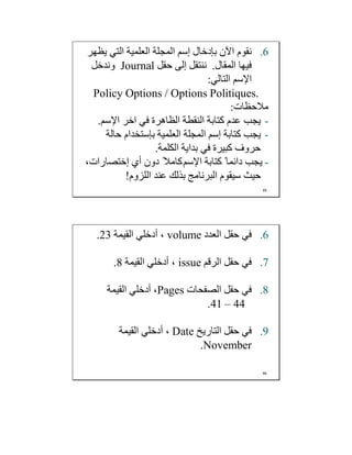 .6‫ﺑﺈدﺧﺎل‬ ‫اﻵن‬ ‫ﻧﻘﻮم‬‫إﺳﻢ‬‫ﯾﻈﮭﺮ‬ ‫اﻟﺘﻲ‬ ‫اﻟﻌﻠﻤﯿﺔ‬ ‫اﻟﻤﺠﻠﺔ‬
‫اﻟﻤﻘﺎل‬ ‫ﻓﯿﮭﺎ‬.‫ﺣﻘﻞ‬ ‫إﻟﻰ‬ ‫ﻧﻨﺘﻘﻞ‬Journal‫وﻧﺪﺧﻞ‬
‫اﻹﺳﻢ‬‫اﻟﺘﺎﻟﻲ‬:
Policy Options / Options Politiques.
‫ﻣﻼﺣﻈﺎت‬:
-‫اﺧﺮ‬ ‫ﻓﻲ‬ ‫اﻟﻈﺎھﺮة‬ ‫اﻟﻨﻘﻄﺔ‬ ‫ﻛﺘﺎﺑﺔ‬ ‫ﻋﺪم‬ ‫ﯾﺠﺐ‬‫اﻹﺳﻢ‬.
-‫ﻛﺘﺎﺑﺔ‬ ‫ﯾﺠﺐ‬‫إﺳﻢ‬‫اﻟﻌﻠﻤﯿﺔ‬ ‫اﻟﻤﺠﻠﺔ‬‫ﺑﺈﺳﺘﺨﺪام‬‫ﺣﺎﻟﺔ‬
‫اﻟﻜﻠﻤﺔ‬ ‫ﺑﺪاﯾﺔ‬ ‫ﻓﻲ‬ ‫ﻛﺒﯿﺮة‬ ‫ﺣﺮوف‬.
-‫ﻛﺘﺎﺑﺔ‬ ً‫داﺋﻤﺎ‬ ‫ﯾﺠﺐ‬‫اﻹﺳﻢ‬‫أي‬ ‫دون‬ ً‫ﻛﺎﻣﻼ‬‫إﺧﺘﺼﺎرات‬،
‫اﻟﻠﺰوم‬ ‫ﻋﻨﺪ‬ ‫ﺑﺬﻟﻚ‬ ‫اﻟﺒﺮﻧﺎﻣﺞ‬ ‫ﺳﯿﻘﻮم‬ ‫ﺣﯿﺚ‬!
85
.6‫اﻟﻌﺪد‬ ‫ﺣﻘﻞ‬ ‫ﻓﻲ‬volume‫اﻟﻘﯿﻤﺔ‬ ‫أدﺧﻠﻲ‬ ،23.
.7‫اﻟﺮﻗﻢ‬ ‫ﺣﻘﻞ‬ ‫ﻓﻲ‬issue‫اﻟﻘﯿﻤﺔ‬ ‫أدﺧﻠﻲ‬ ،8.
.8‫اﻟﺼﻔﺤﺎت‬ ‫ﺣﻘﻞ‬ ‫ﻓﻲ‬Pages‫اﻟﻘﯿﻤﺔ‬ ‫أدﺧﻠﻲ‬ ،
41 – 44.
.9‫اﻟﺘﺎرﯾﺦ‬ ‫ﺣﻘﻞ‬ ‫ﻓﻲ‬Date‫اﻟﻘﯿﻤﺔ‬ ‫أدﺧﻠﻲ‬ ،
November.
86
 