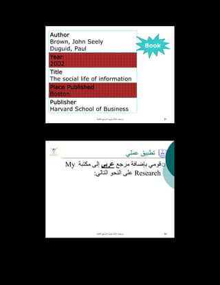 Author
Brown, John Seely
Duguid, Paul
Year
2002
Title
The social life of information
Place Published
Boston
Publisher
Harvard School of Business
‫اﻟﻌﻠﻣﯾﺔ‬ ‫اﻟﻣراﺟﻊ‬ ‫وﺗﺑوﯾب‬ ‫ﻛﺗﺎﺑﺔ‬ ‫ﺑرﻣﺟﯾﺎت‬. 91
Book
‫ﻋﻤﻠﻲ‬ ‫ﺗﻄﺒﯿﻖ‬
‫ﻣﺮﺟﻊ‬ ‫ﺑﺈﺿﺎﻓﺔ‬ ‫ﻗﻮﻣﻲ‬‫ﻋﺮﺑﻲ‬‫ﻣﻜﺘﺒﺔ‬ ‫إﻟﻰ‬My
Research‫اﻟﺘﺎﻟﻲ‬ ‫اﻟﻨﺤﻮ‬ ‫ﻋﻠﻰ‬:
‫اﻟﻌﻠﻣﯾﺔ‬ ‫اﻟﻣراﺟﻊ‬ ‫وﺗﺑوﯾب‬ ‫ﻛﺗﺎﺑﺔ‬ ‫ﺑرﻣﺟﯾﺎت‬. 92
 